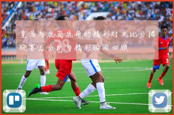 皇马与鹿岛鹿角的精彩对决比分揭晓赛后分析与精彩瞬间回顾