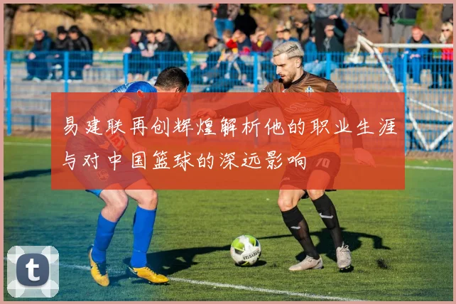 易建联再创辉煌解析他的职业生涯与对中国篮球的深远影响