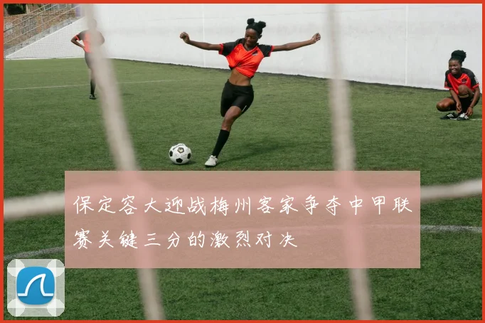 保定容大迎战梅州客家争夺中甲联赛关键三分的激烈对决