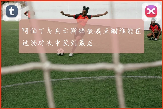 阿伯丁与利云斯顿激战正酣谁能在这场对决中笑到最后