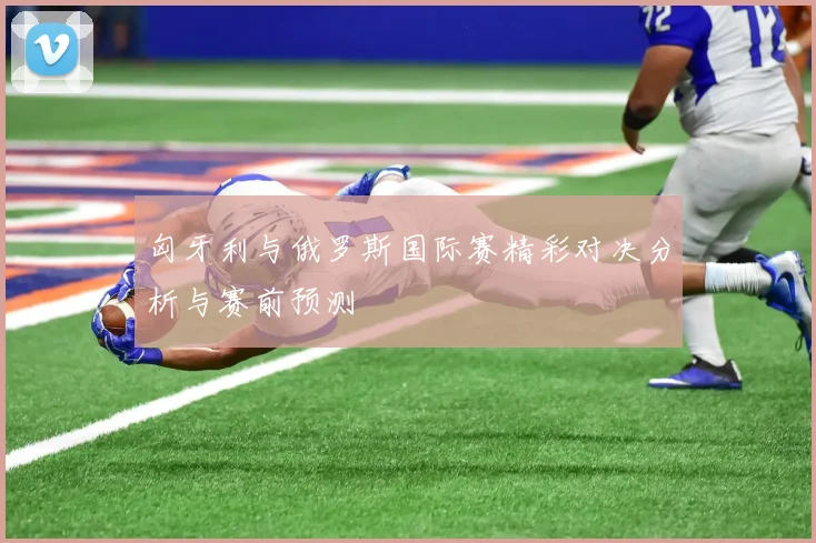 匈牙利与俄罗斯国际赛精彩对决分析与赛前预测