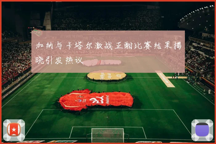 加纳与卡塔尔激战正酣比赛结果揭晓引发热议