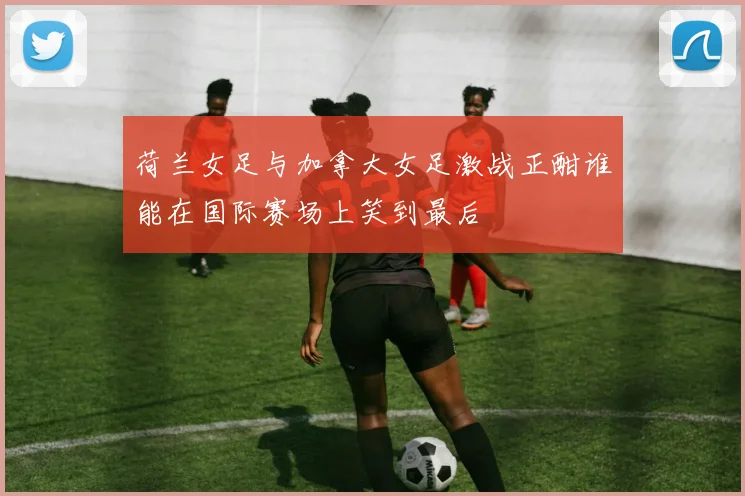 荷兰女足与加拿大女足激战正酣谁能在国际赛场上笑到最后