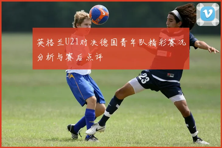 英格兰U21对决德国青年队精彩赛况分析与赛后点评