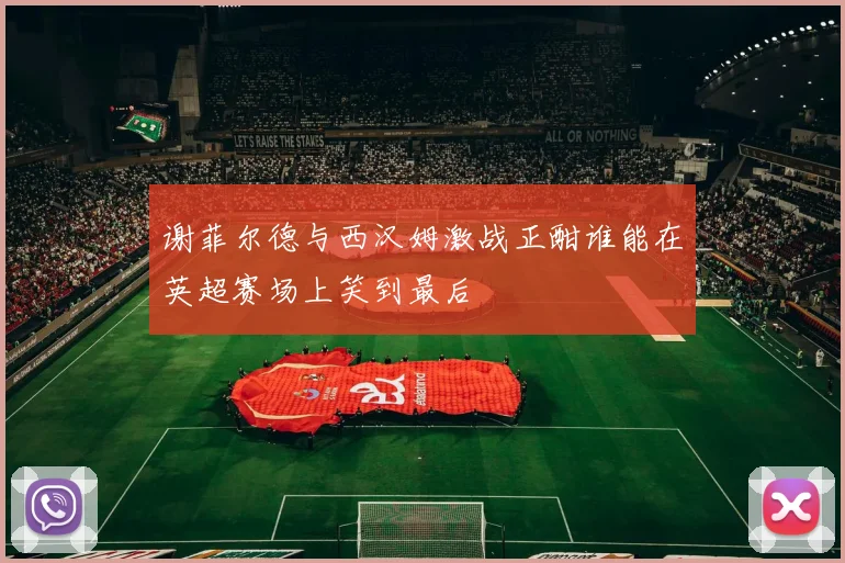 谢菲尔德与西汉姆激战正酣谁能在英超赛场上笑到最后